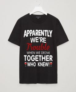 Apparently we’re trouble when we drink together who knew shirt